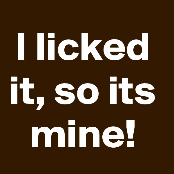 I licked it, so its mine!
