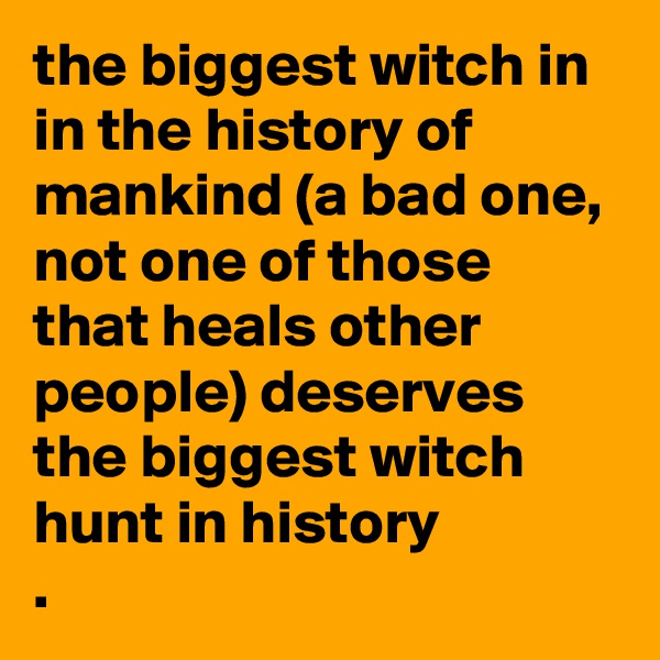 the biggest witch in in the history of mankind (a bad one, not one of those that heals other people) deserves the biggest witch hunt in history
. 