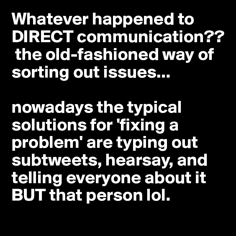 Whatever happened to DIRECT communication??
 the old-fashioned way of sorting out issues...

nowadays the typical solutions for 'fixing a problem' are typing out subtweets, hearsay, and telling everyone about it BUT that person lol.