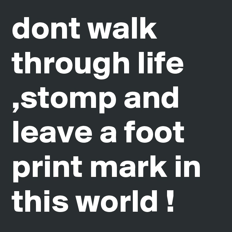 dont walk through life ,stomp and leave a foot print mark in this world !
