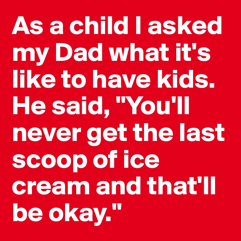As a child I asked my Dad what it's like to have kids. He said, "You'll never get the last scoop of ice cream and that'll be okay."