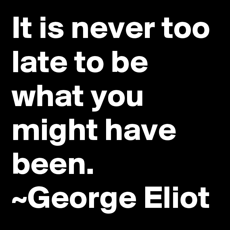 It is never too late to be what you might have been.
~George Eliot