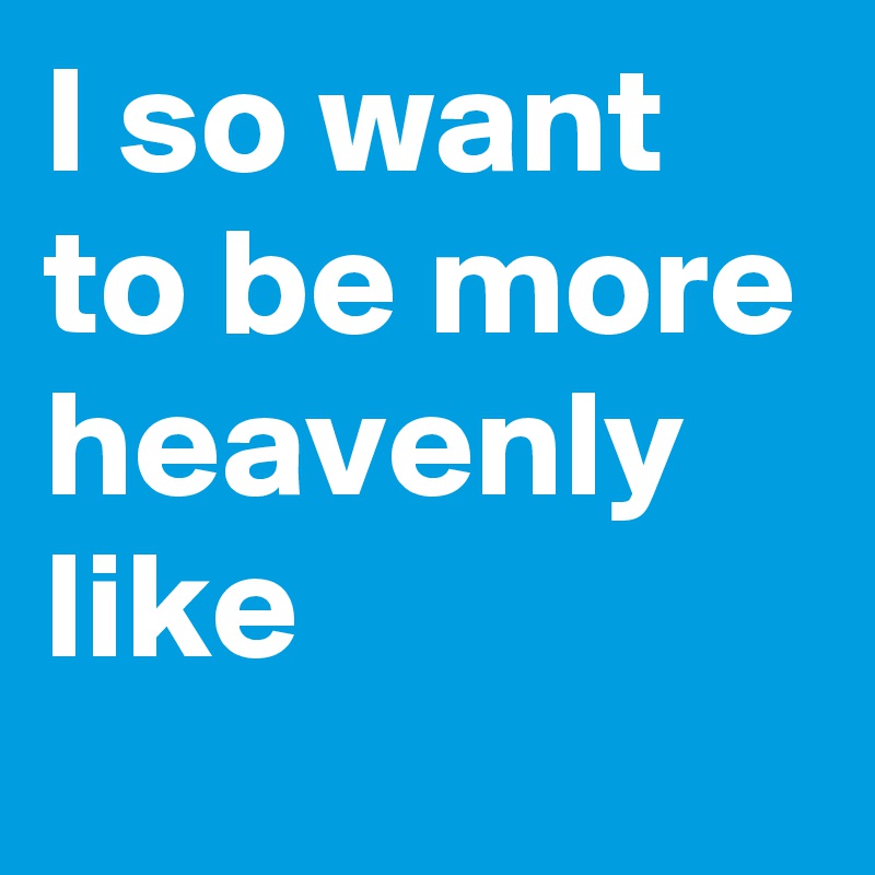 I so want to be more heavenly
like