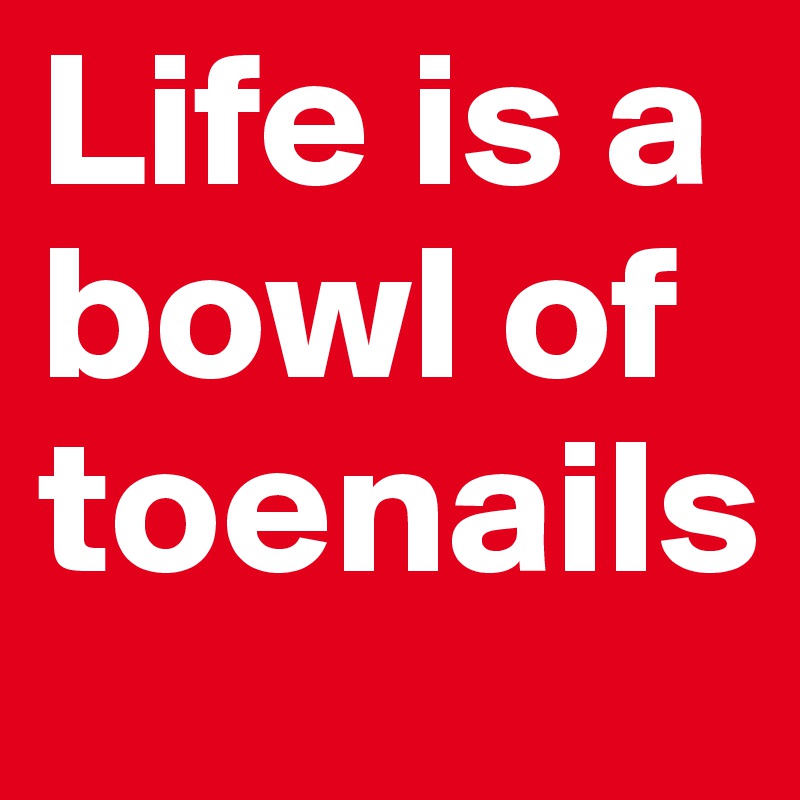 Life is a bowl of toenails