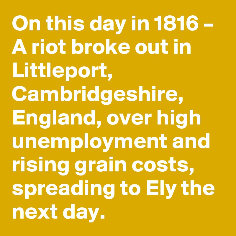 On this day in 1816 – A riot broke out in Littleport, Cambridgeshire, England, over high unemployment and rising grain costs, spreading to Ely the next day.