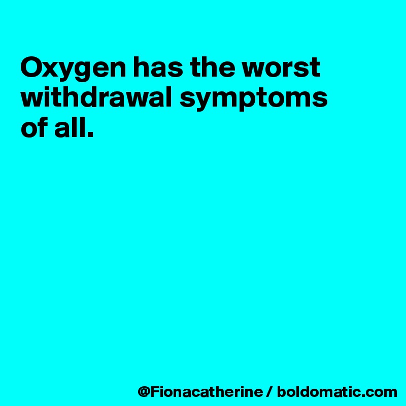 
Oxygen has the worst
withdrawal symptoms
of all.








