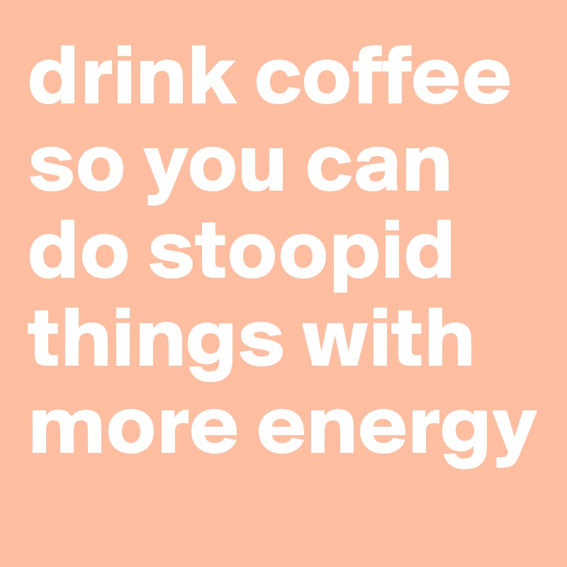 drink coffee so you can do stoopid things with more energy