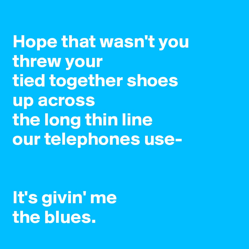 
Hope that wasn't you threw your
tied together shoes
up across
the long thin line
our telephones use-


It's givin' me
the blues.