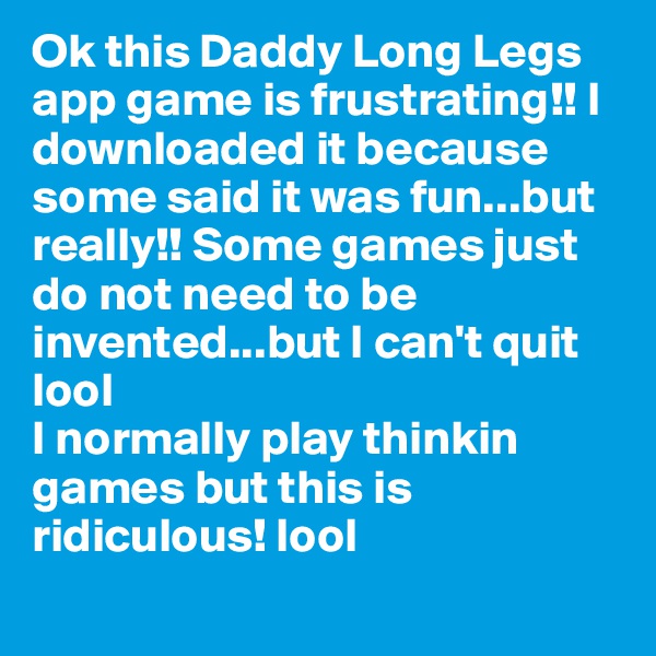 Ok this Daddy Long Legs app game is frustrating!! I downloaded it because some said it was fun...but really!! Some games just do not need to be invented...but I can't quit lool
I normally play thinkin games but this is ridiculous! lool
