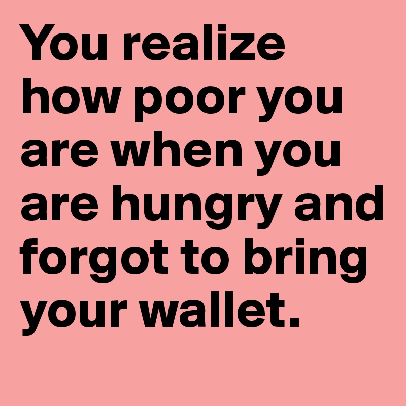 You realize how poor you are when you are hungry and forgot to bring your wallet.