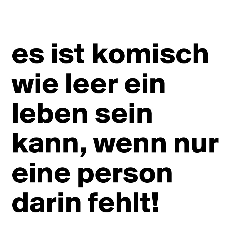 
es ist komisch wie leer ein leben sein kann, wenn nur eine person darin fehlt!