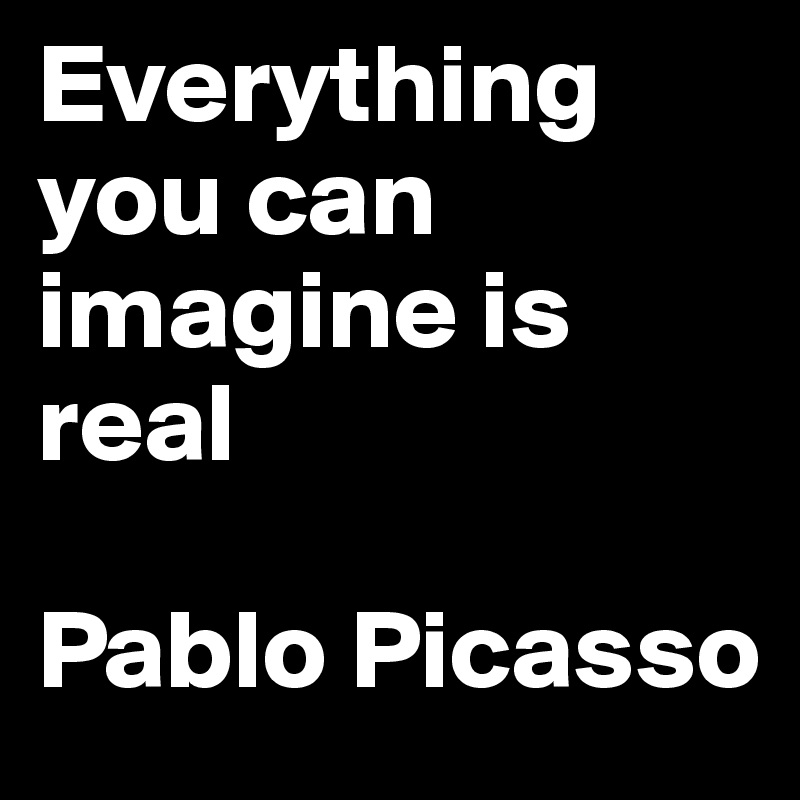Everything you can imagine is real 

Pablo Picasso 