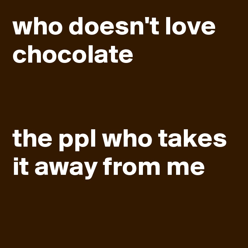 who doesn't love chocolate 


the ppl who takes it away from me 
