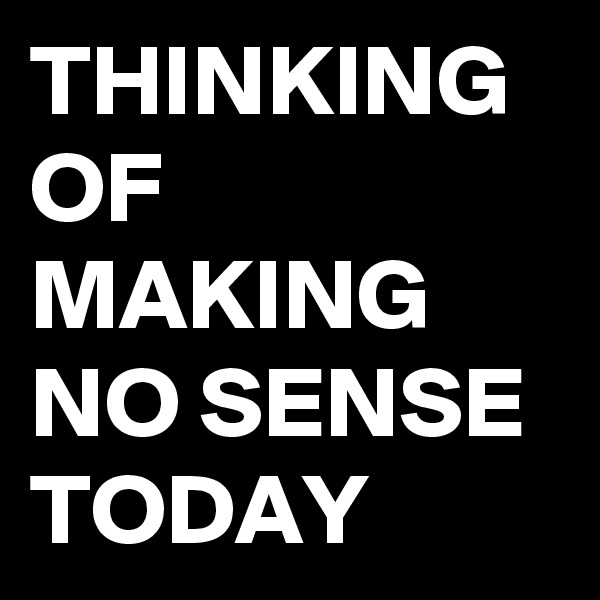 THINKING OF MAKING NO SENSE TODAY