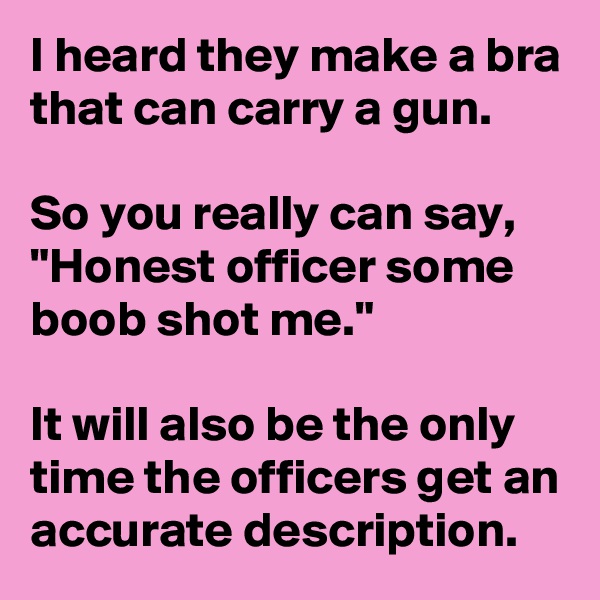 I heard they make a bra that can carry a gun.

So you really can say, "Honest officer some boob shot me."

It will also be the only time the officers get an accurate description.
