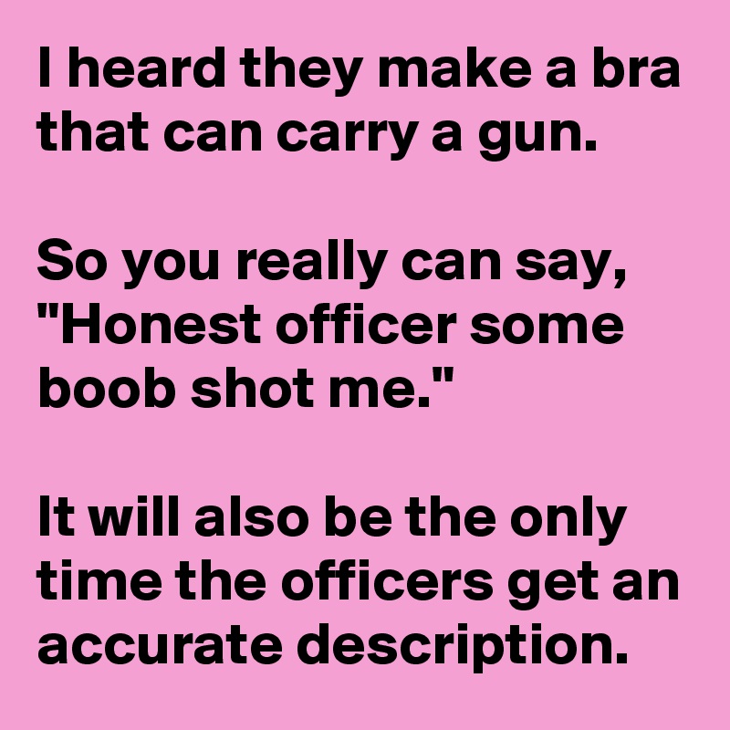 I heard they make a bra that can carry a gun.

So you really can say, "Honest officer some boob shot me."

It will also be the only time the officers get an accurate description.