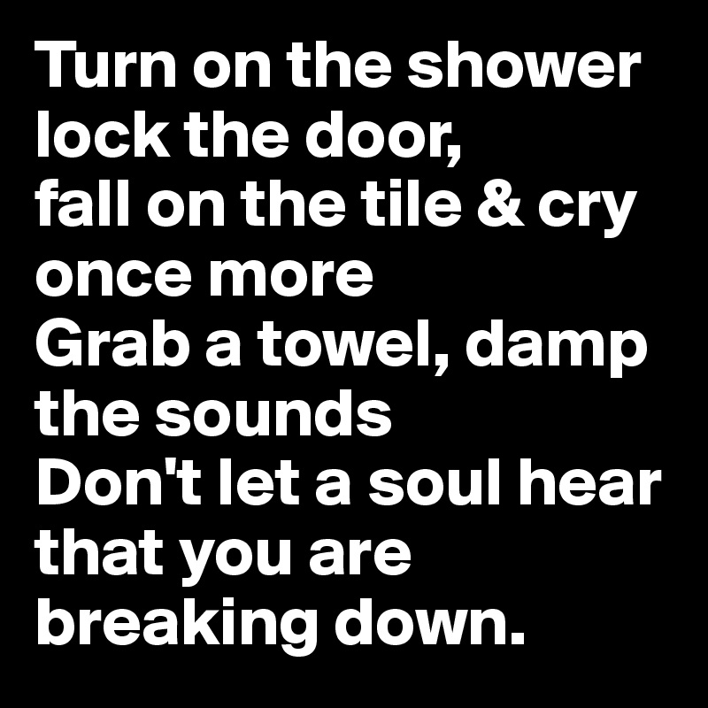 Turn on the shower
lock the door, 
fall on the tile & cry once more
Grab a towel, damp the sounds
Don't let a soul hear that you are breaking down.