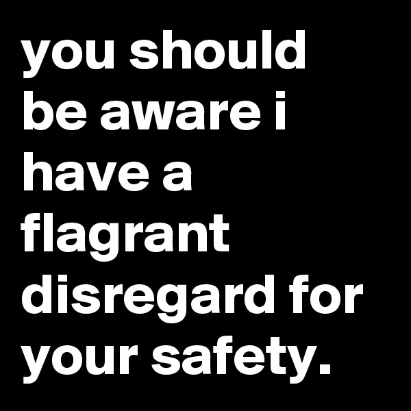 you should be aware i have a flagrant disregard for your safety.