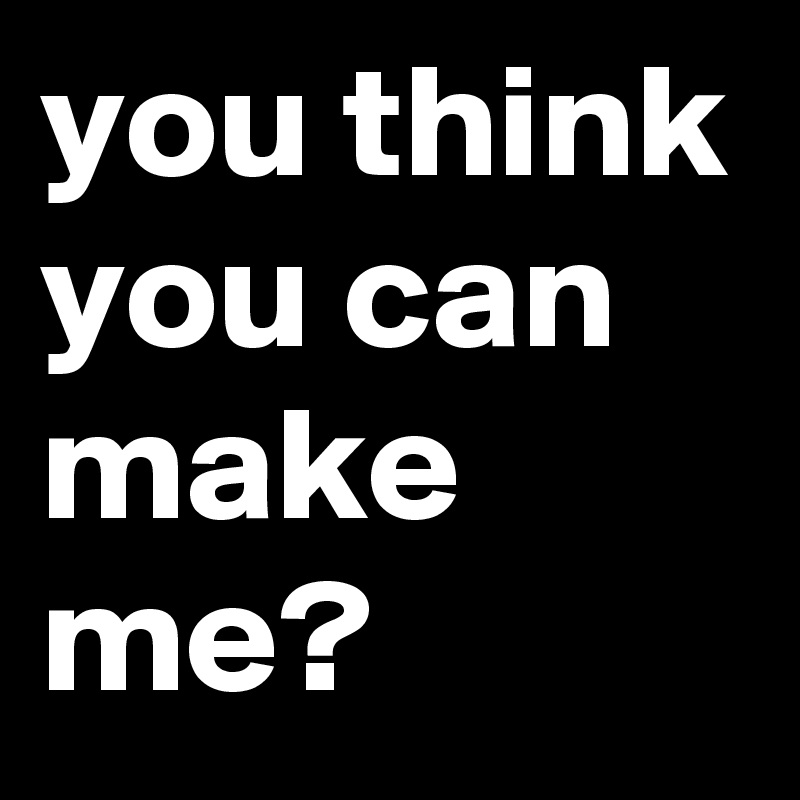 you think you can make me?