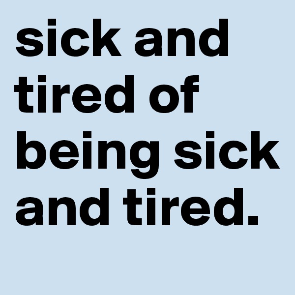 sick and tired of being sick and tired. 