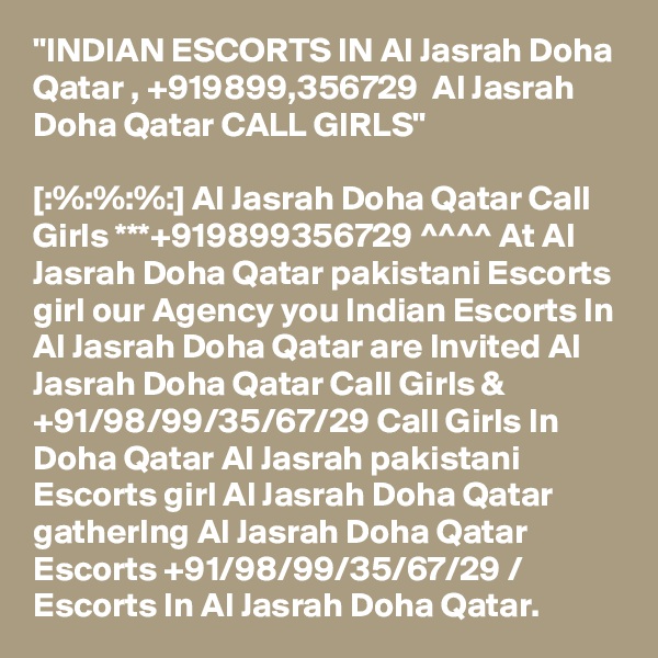 "INDIAN ESCORTS IN Al Jasrah Doha Qatar , +919899,356729  Al Jasrah Doha Qatar CALL GIRLS"

[:%:%:%:] Al Jasrah Doha Qatar Call Girls ***+919899356729 ^^^^ At Al Jasrah Doha Qatar pakistani Escorts girl our Agency you Indian Escorts In Al Jasrah Doha Qatar are Invited Al Jasrah Doha Qatar Call Girls & +91/98/99/35/67/29 Call Girls In Doha Qatar Al Jasrah pakistani Escorts girl Al Jasrah Doha Qatar gatherIng Al Jasrah Doha Qatar Escorts +91/98/99/35/67/29 / Escorts In Al Jasrah Doha Qatar.
