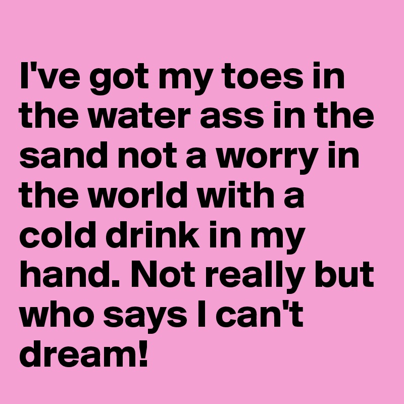 
I've got my toes in the water ass in the sand not a worry in the world with a cold drink in my hand. Not really but who says I can't dream!  