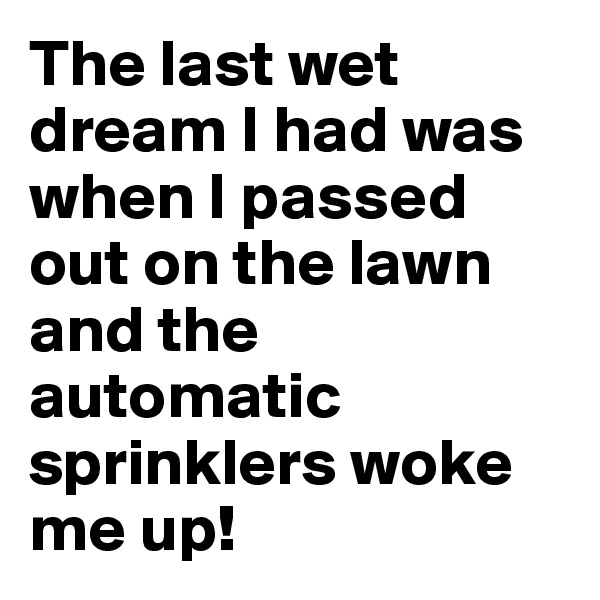 The last wet dream I had was when I passed out on the lawn and the automatic sprinklers woke me up!