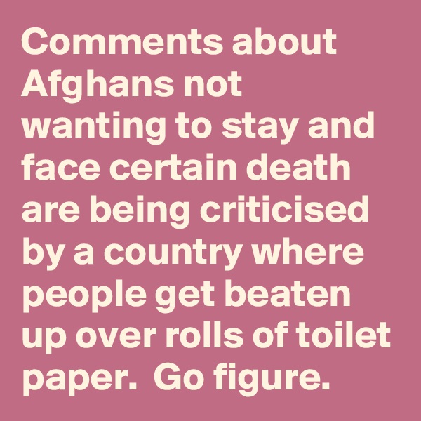 Comments about Afghans not wanting to stay and face certain death are being criticised by a country where people get beaten up over rolls of toilet paper.  Go figure.