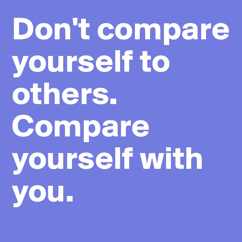 Don't compare yourself to others. Compare yourself with you. 