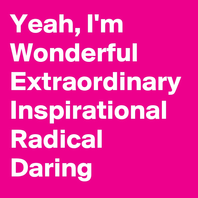 Yeah, I'm
Wonderful
Extraordinary
Inspirational
Radical
Daring