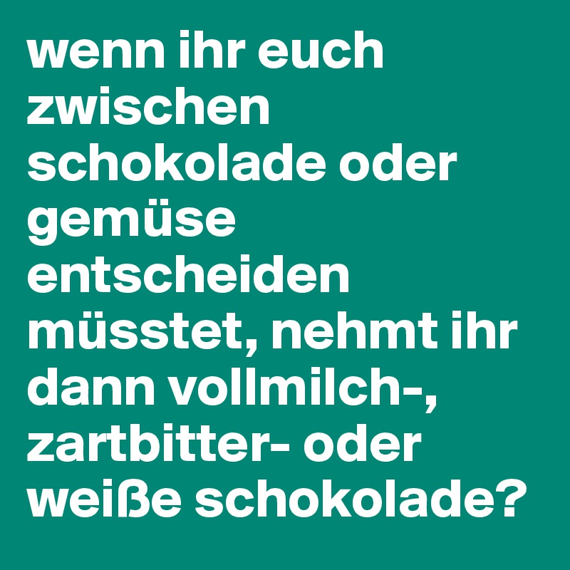 wenn ihr euch zwischen schokolade oder gemüse entscheiden müsstet, nehmt ihr dann vollmilch-, zartbitter- oder weiße schokolade?