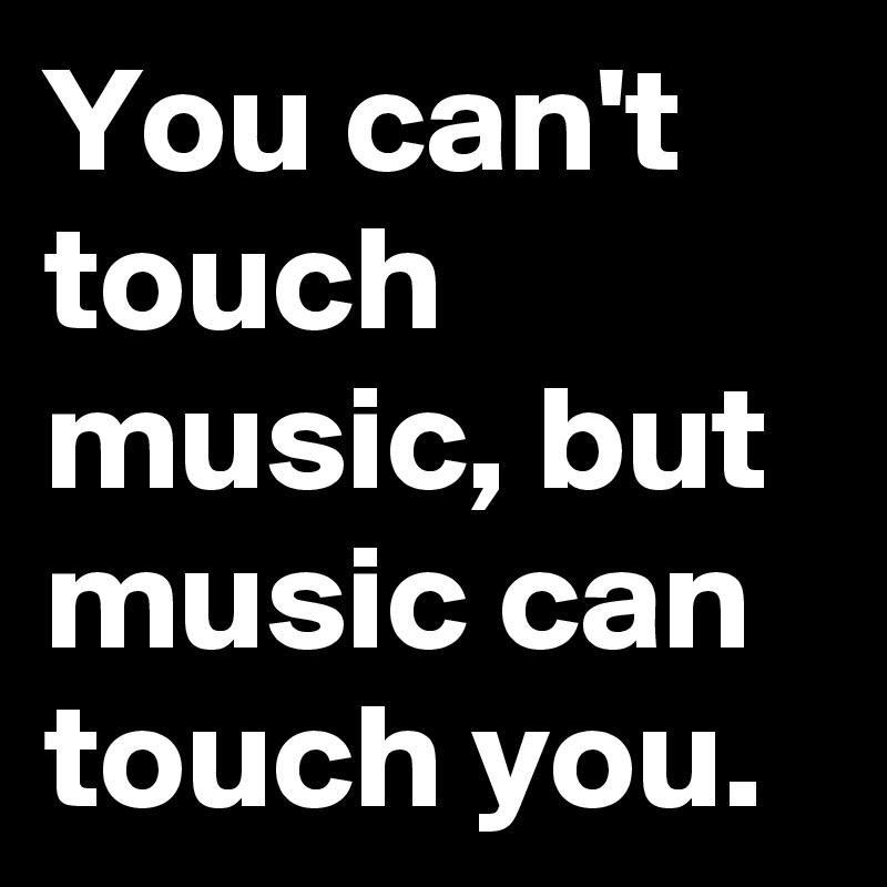 You can't touch music, but music can touch you.