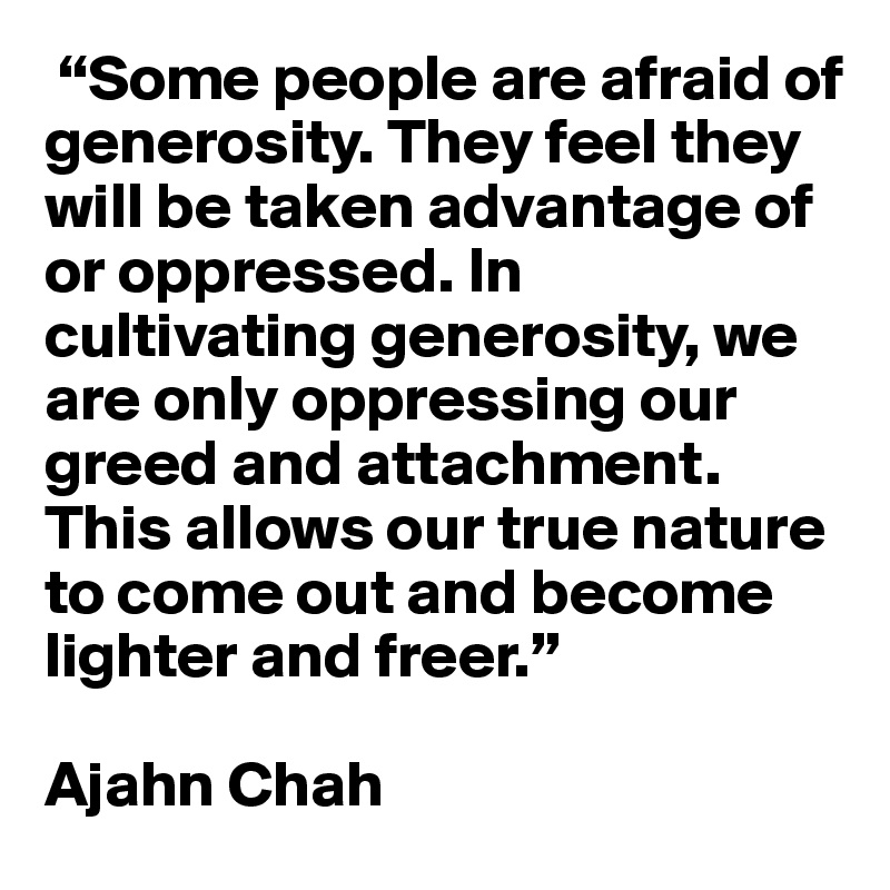  “Some people are afraid of generosity. They feel they will be taken advantage of or oppressed. In cultivating generosity, we are only oppressing our greed and attachment. This allows our true nature to come out and become lighter and freer.”

Ajahn Chah