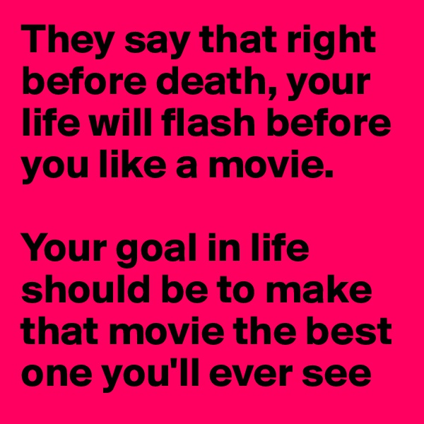 They say that right before death, your life will flash before you like a movie.

Your goal in life should be to make that movie the best one you'll ever see