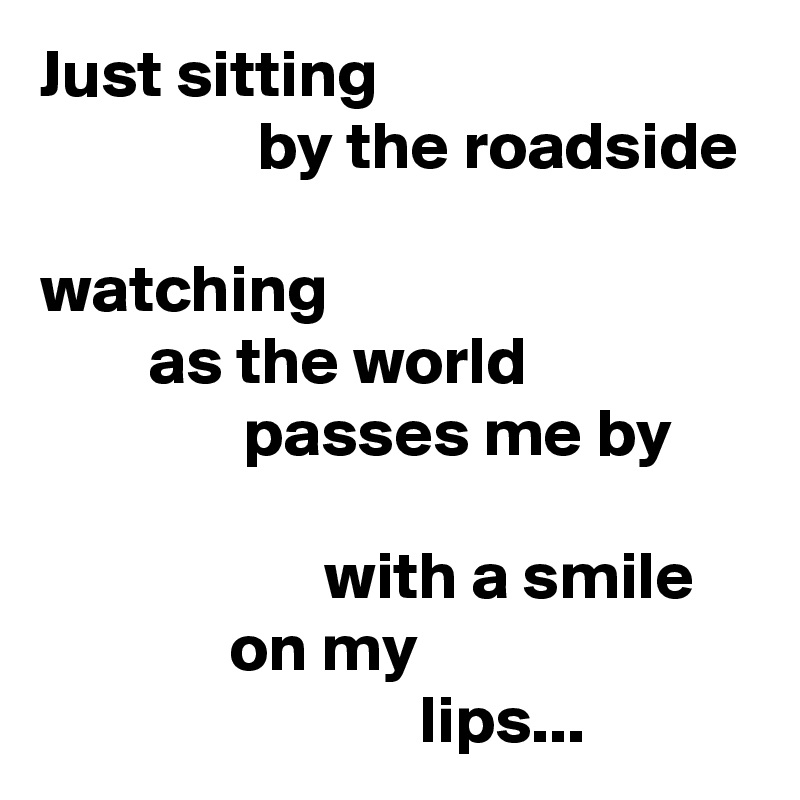 Just sitting
                by the roadside

watching
        as the world
               passes me by

                     with a smile
              on my
                            lips...
