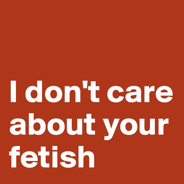 

I don't care about your fetish