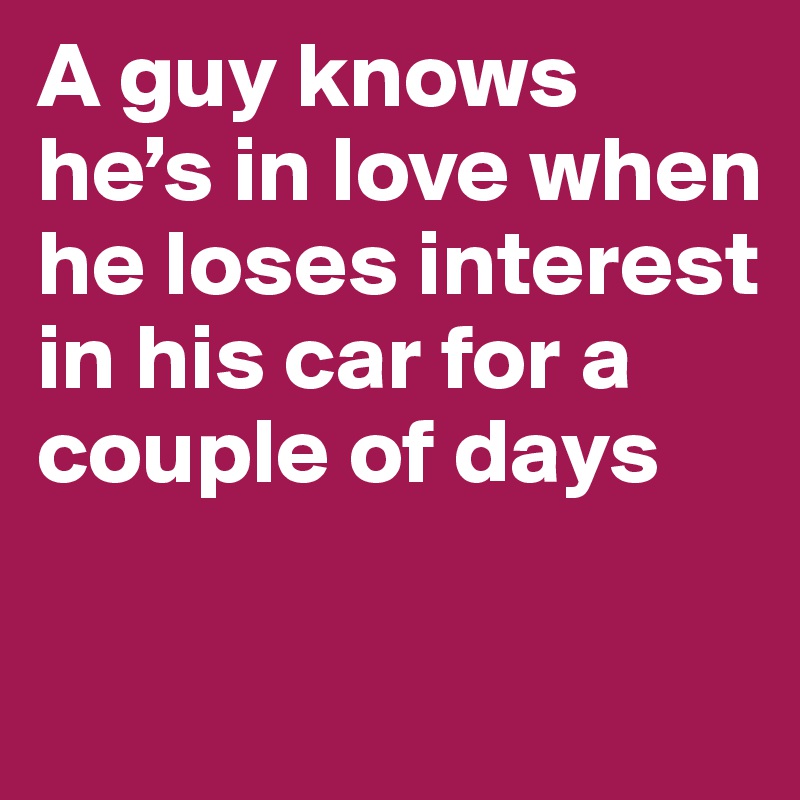 A guy knows he’s in love when he loses interest in his car for a couple of days

