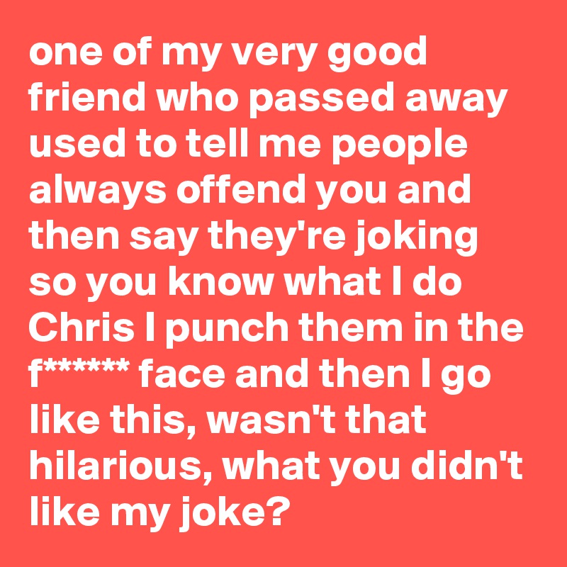 one of my very good friend who passed away used to tell me people always offend you and then say they're joking so you know what I do Chris I punch them in the f****** face and then I go like this, wasn't that hilarious, what you didn't like my joke?