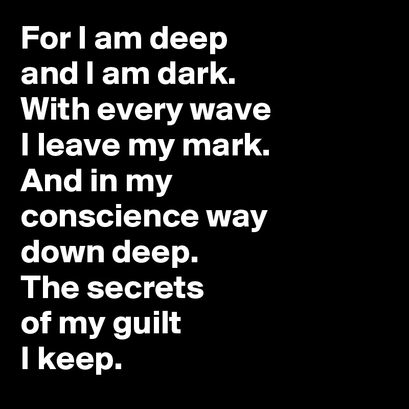 For I am deep 
and I am dark. 
With every wave 
I leave my mark. 
And in my 
conscience way 
down deep. 
The secrets 
of my guilt 
I keep.