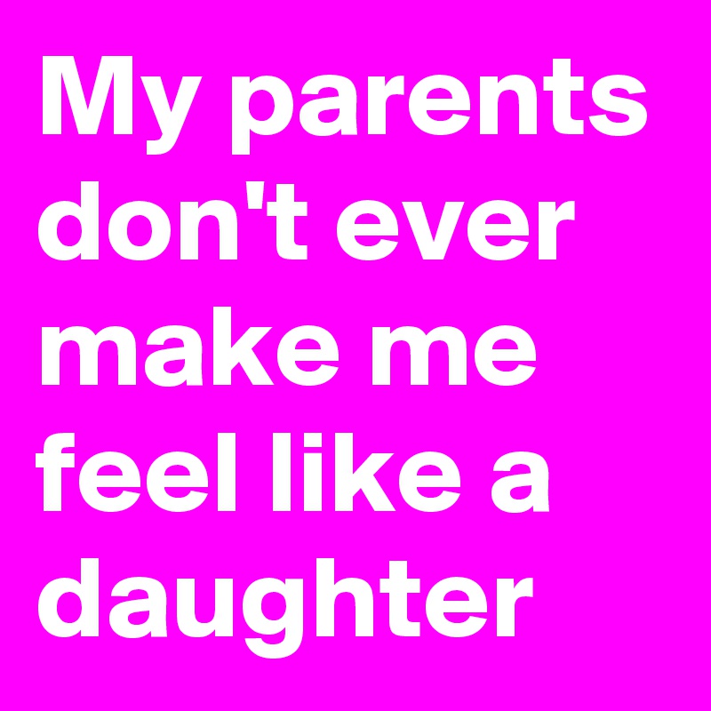 My parents don't ever make me feel like a daughter