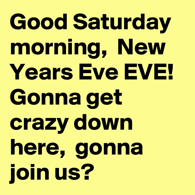 Good Saturday morning,  New Years Eve EVE! Gonna get crazy down here,  gonna join us?