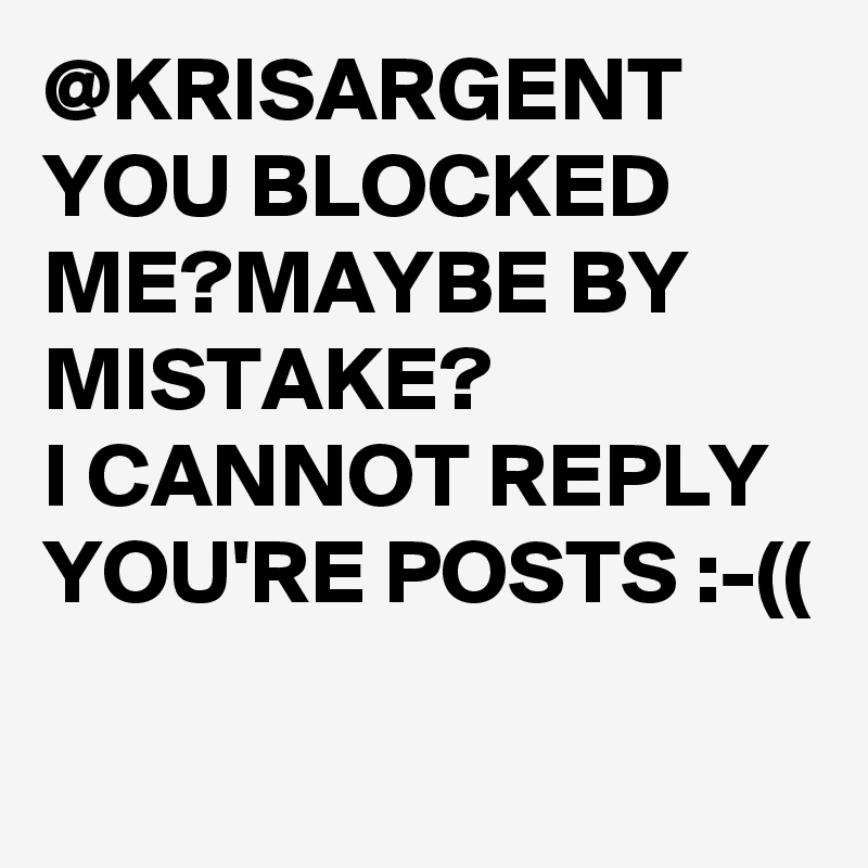 @KRISARGENT 
YOU BLOCKED ME?MAYBE BY MISTAKE? 
I CANNOT REPLY YOU'RE POSTS :-((
 