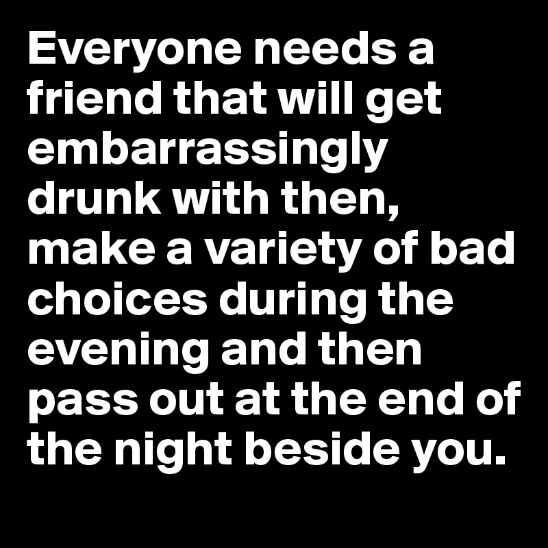 Everyone needs a friend that will get embarrassingly drunk with then, make a variety of bad choices during the evening and then pass out at the end of the night beside you. 