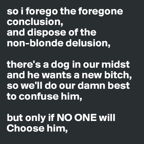 so i forego the foregone conclusion,
and dispose of the
non-blonde delusion,

there's a dog in our midst and he wants a new bitch, so we'll do our damn best to confuse him,

but only if NO ONE will Choose him,