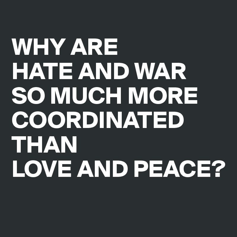 
WHY ARE 
HATE AND WAR 
SO MUCH MORE COORDINATED 
THAN 
LOVE AND PEACE?
