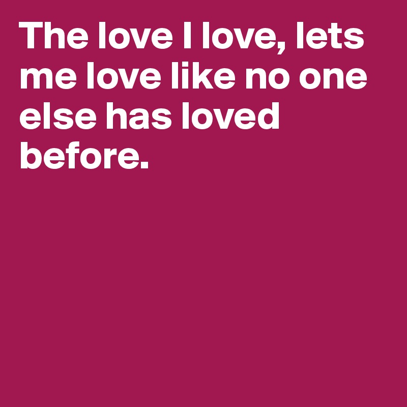 The love I love, lets me love like no one else has loved before. 




