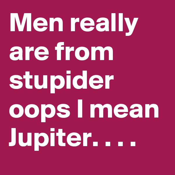 Men really are from stupider oops I mean Jupiter. . . .