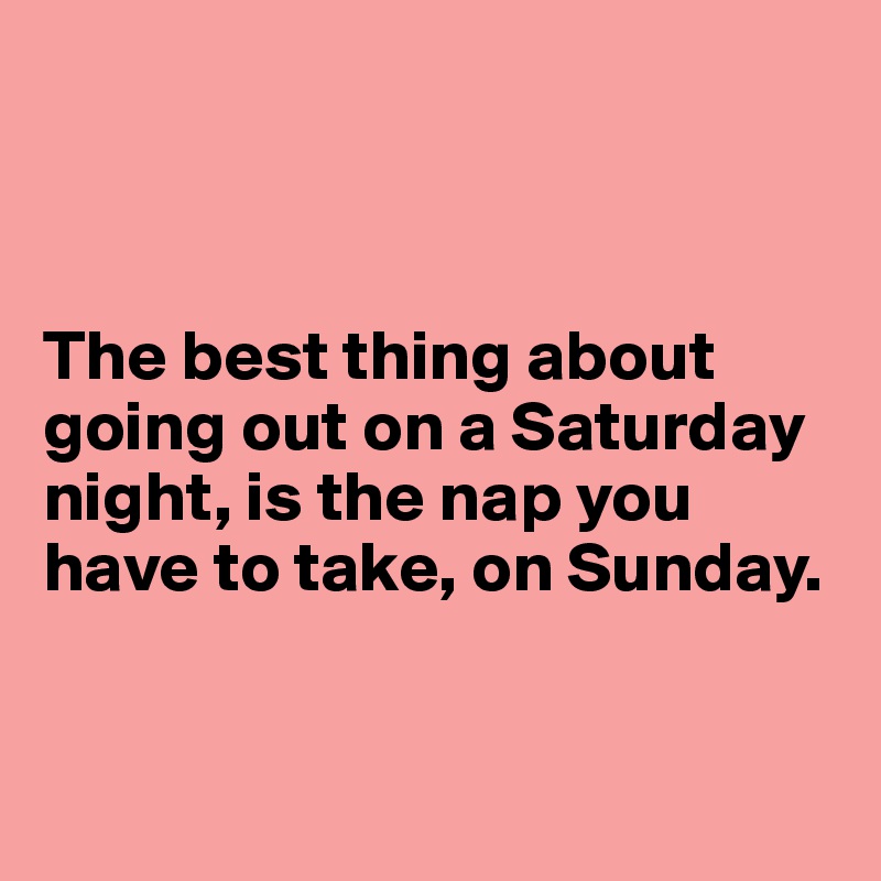 



The best thing about going out on a Saturday night, is the nap you have to take, on Sunday. 


