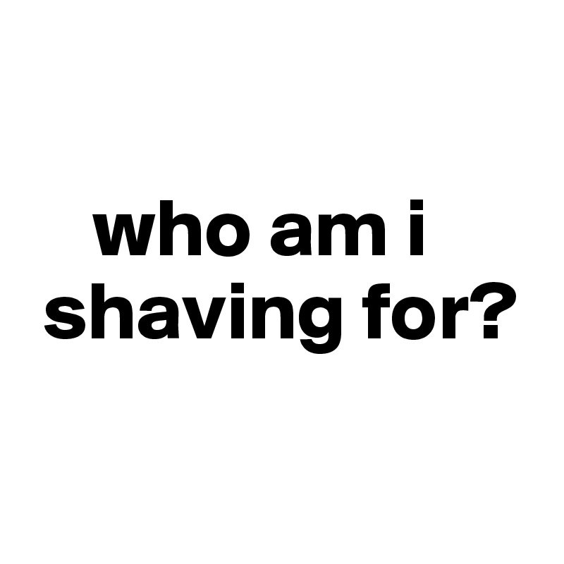 

    who am i
 shaving for?

