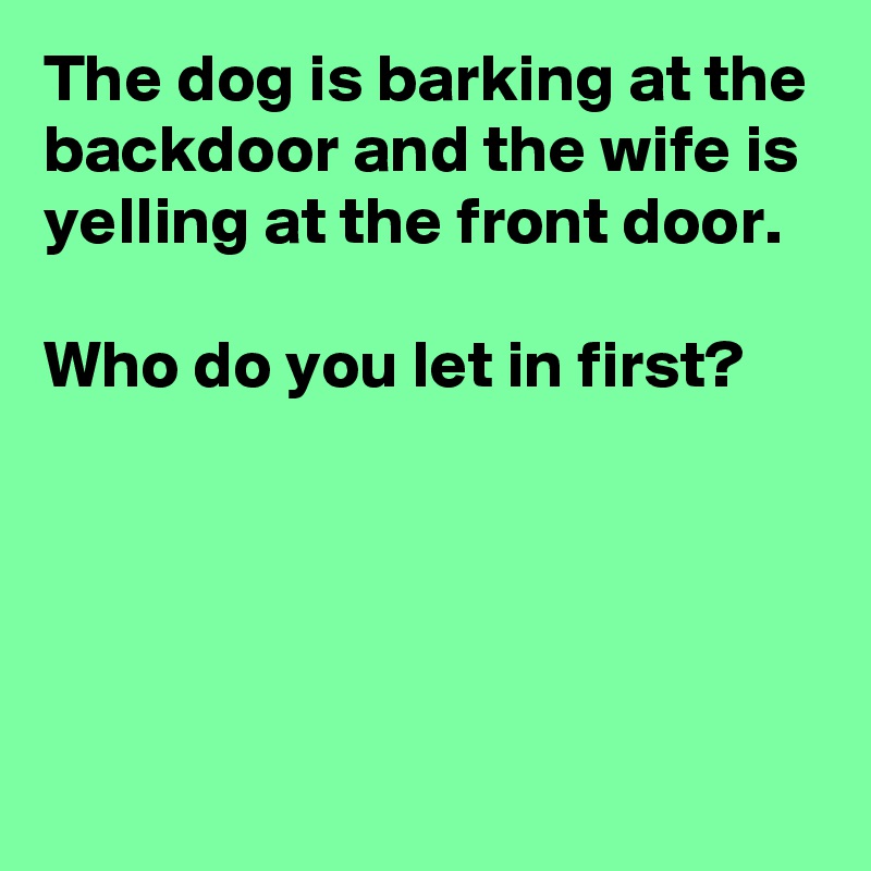 The dog is barking at the backdoor and the wife is yelling at the front door.

Who do you let in first?




